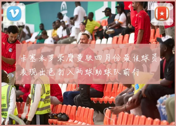 卡塞米罗荣膺曼联四月份最佳球员表现出色打入两球助球队前行