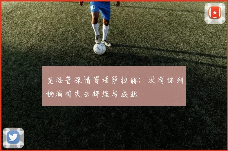 克洛普深情寄语萨拉赫：没有你利物浦将失去辉煌与成就