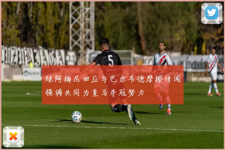 琼阿梅尼回应与巴尔韦德摩擦传闻强调共同为皇马夺冠努力