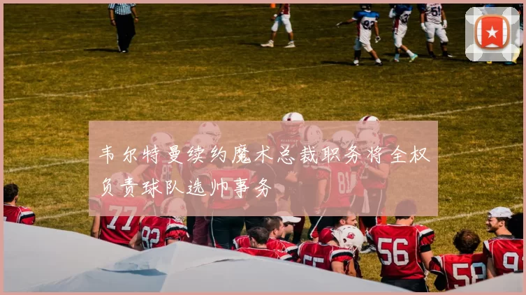 韦尔特曼续约魔术总裁职务将全权负责球队选帅事务