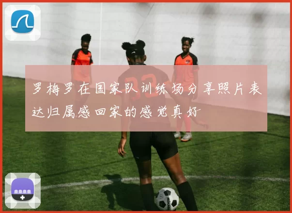 罗梅罗在国家队训练场分享照片表达归属感回家的感觉真好