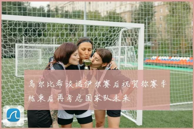乌尔比希谈诺伊尔赛后祝贺称赛季结束后再考虑国家队未来