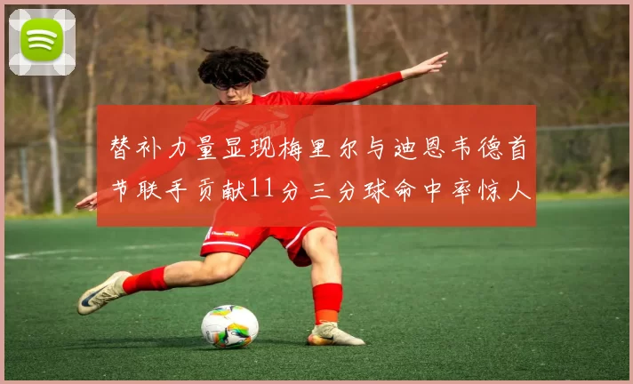 替补力量显现梅里尔与迪恩韦德首节联手贡献11分三分球命中率惊人