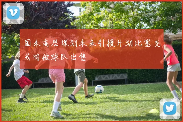 国米高层谋划未来引援计划比塞克或将被球队出售