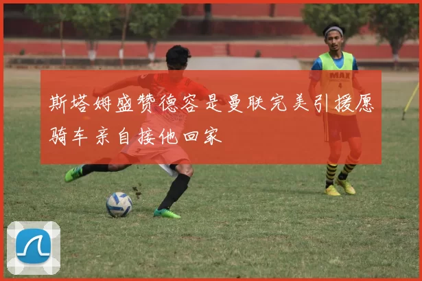 斯塔姆盛赞德容是曼联完美引援愿骑车亲自接他回家