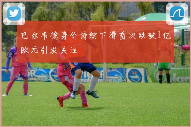 巴尔韦德身价持续下滑首次跌破1亿欧元引发关注