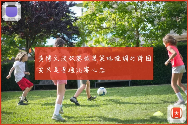 黄博文谈双赛恢复策略强调对阵国安只是普通比赛心态