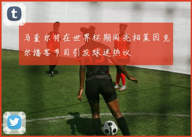马奎尔将在世界杯期间亮相莱因克尔播客节目引发球迷热议