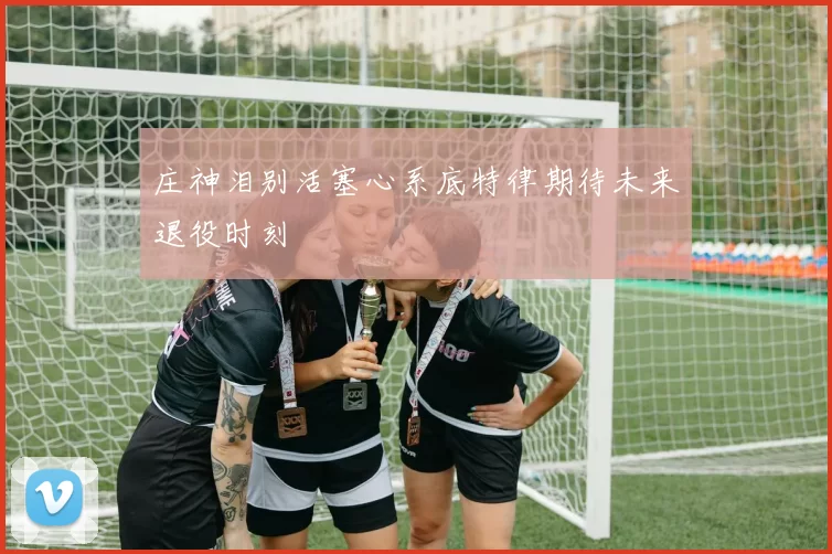 庄神泪别活塞心系底特律期待未来退役时刻