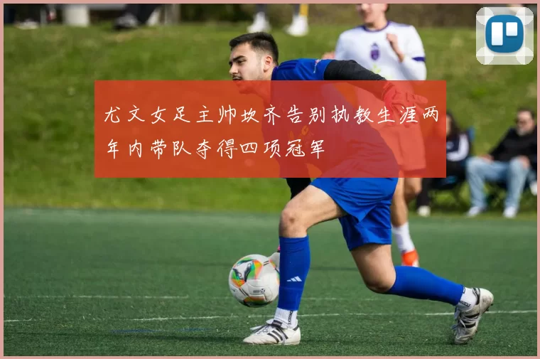 尤文女足主帅坎齐告别执教生涯两年内带队夺得四项冠军