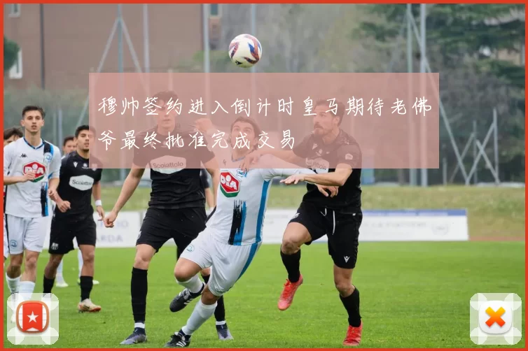穆帅签约进入倒计时皇马期待老佛爷最终批准完成交易
