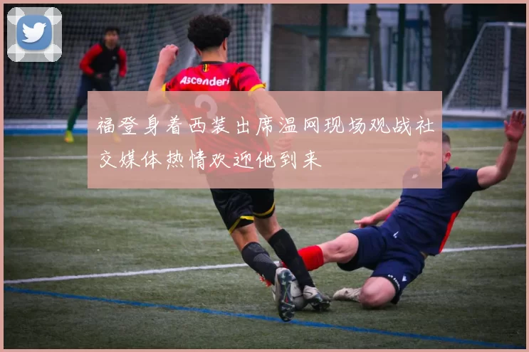 福登身着西装出席温网现场观战社交媒体热情欢迎他到来